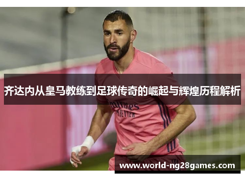 齐达内从皇马教练到足球传奇的崛起与辉煌历程解析