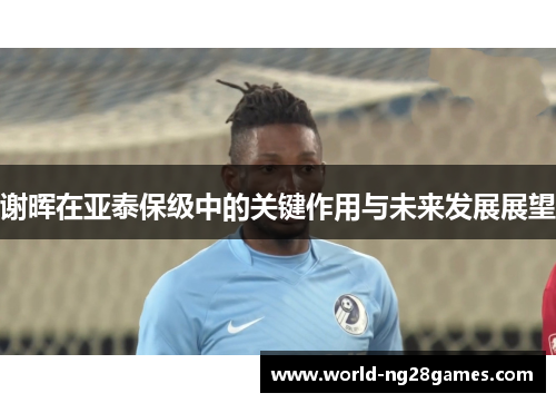 谢晖在亚泰保级中的关键作用与未来发展展望 谢晖在亚泰保级中的关键作用与未来发展展望