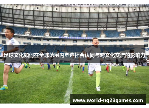 足球文化如何在全球范围内塑造社会认同与跨文化交流的影响力 足球文化如何在全球范围内塑造社会认同与跨文化交流的影响力