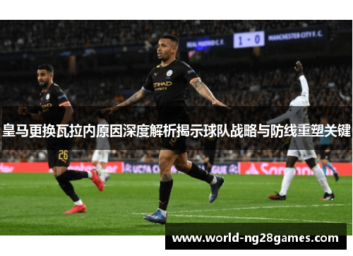 皇马更换瓦拉内原因深度解析揭示球队战略与防线重塑关键