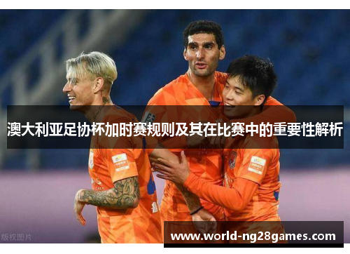 澳大利亚足协杯加时赛规则及其在比赛中的重要性解析