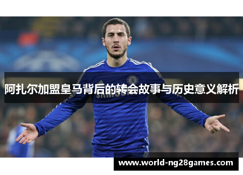 阿扎尔加盟皇马背后的转会故事与历史意义解析 阿扎尔加盟皇马背后的转会故事与历史意义解析