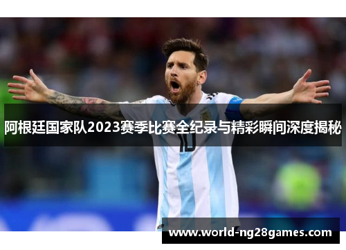 阿根廷国家队2023赛季比赛全纪录与精彩瞬间深度揭秘 阿根廷国家队2023赛季比赛全纪录与精彩瞬间深度揭秘