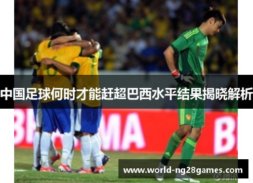 中国足球何时才能赶超巴西水平结果揭晓解析 中国足球何时才能赶超巴西水平结果揭晓解析