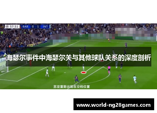 海瑟尔事件中海瑟尔关与其他球队关系的深度剖析 海瑟尔事件中海瑟尔关与其他球队关系的深度剖析