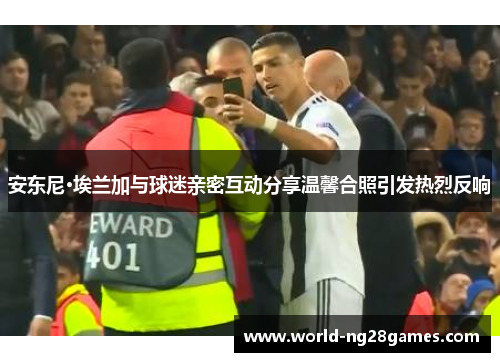 安东尼·埃兰加与球迷亲密互动分享温馨合照引发热烈反响
