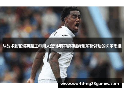 从战术到轮换英超主帅用人逻辑与阵容构建深度解析背后的决策思维
