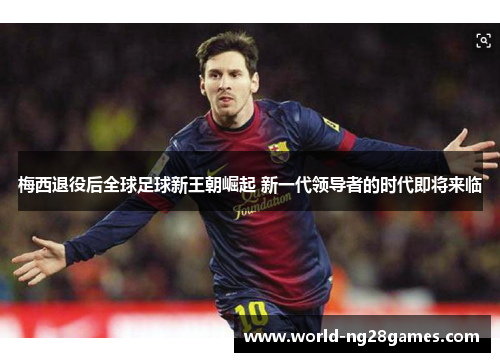 梅西退役后全球足球新王朝崛起 新一代领导者的时代即将来临