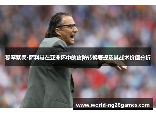 穆罕默德·萨利赫在亚洲杯中的攻防转换表现及其战术价值分析