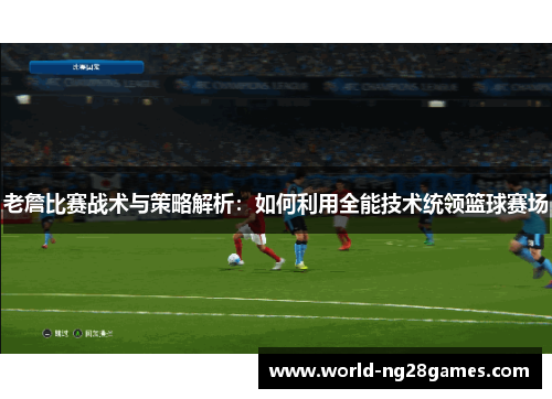老詹比赛战术与策略解析:如何利用全能技术统领篮球赛场 老詹比赛战术与策略解析:如何利用全能技术统领篮球赛场