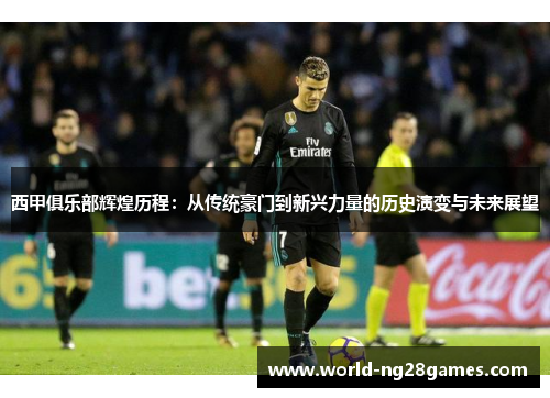 西甲俱乐部辉煌历程：从传统豪门到新兴力量的历史演变与未来展望